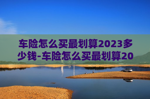 车险怎么买最划算2023多少钱-车险怎么买最划算2023多少钱一年