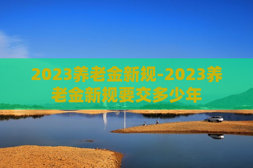 2023养老金新规-2023养老金新规要交多少年