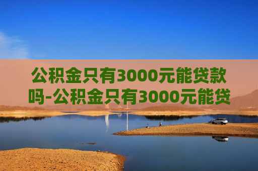 公积金只有3000元能贷款吗-公积金只有3000元能贷款吗利率是多少?