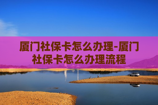 厦门社保卡怎么办理-厦门社保卡怎么办理流程