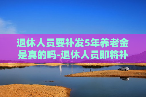 退休人员要补发5年养老金是真的吗-退休人员即将补发5年养老金