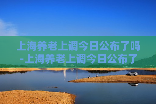 上海养老上调今日公布了吗-上海养老上调今日公布了吗最新