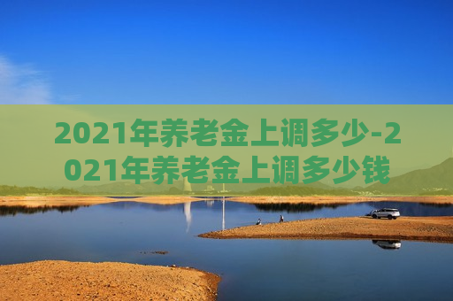 2021年养老金上调多少-2021年养老金上调多少钱