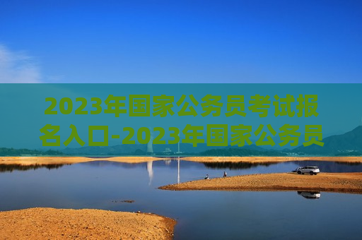 2023年国家公务员考试报名入口-2023年国家公务员考试报名入口官网