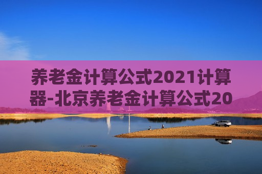 养老金计算公式2021计算器-北京养老金计算公式2021计算器