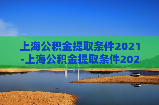 上海公积金提取条件2021-上海公积金提取条件2021年