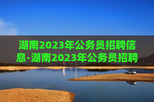 湖南2023年公务员招聘信息-湖南2023年公务员招聘信息网