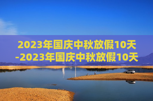 2023年国庆中秋放假10天-2023年国庆中秋放假10天通知怎么写