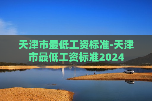 天津市最低工资标准-天津市最低工资标准2024