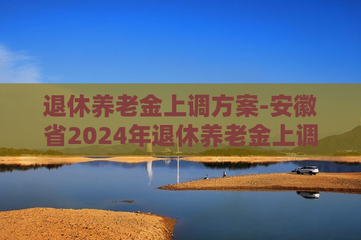 退休养老金上调方案-安徽省2024年退休养老金上调方案