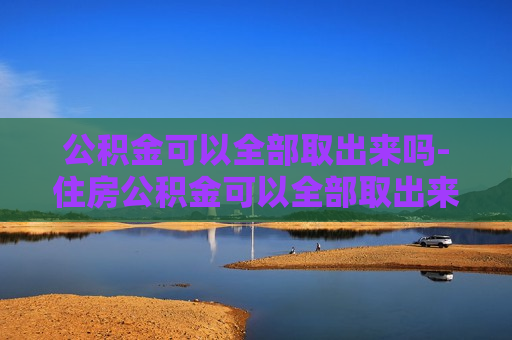 公积金可以全部取出来吗-住房公积金可以全部取出来吗