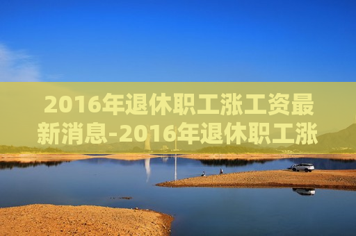 2016年退休职工涨工资最新消息-2016年退休职工涨工资最新消息查询