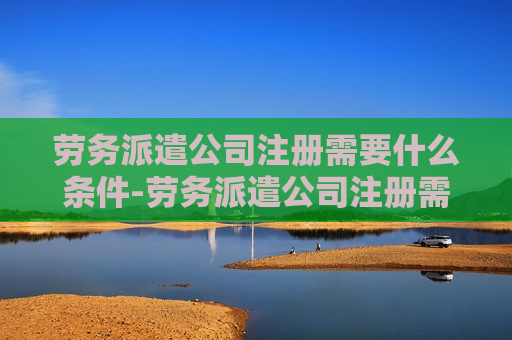 劳务派遣公司注册需要什么条件-劳务派遣公司注册需要什么条件?多少钱