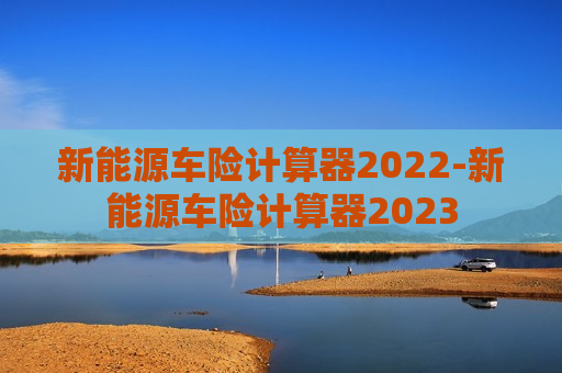 新能源车险计算器2022-新能源车险计算器2023