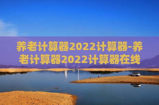 养老计算器2022计算器-养老计算器2022计算器在线