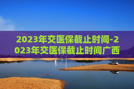 2023年交医保截止时间-2023年交医保截止时间广西