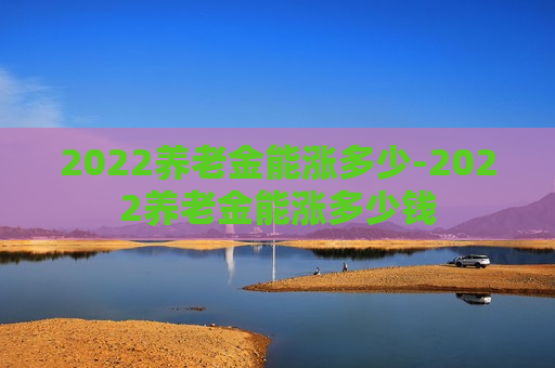 2022养老金能涨多少-2022养老金能涨多少钱