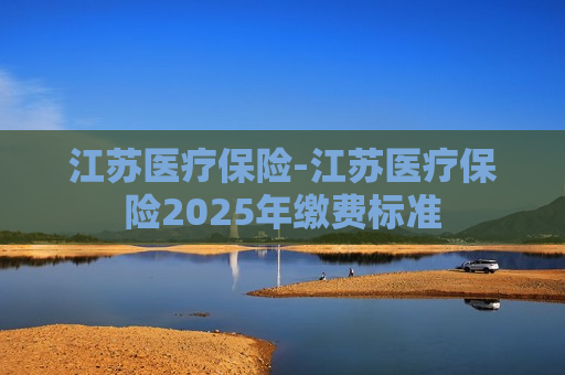 江苏医疗保险-江苏医疗保险2025年缴费标准