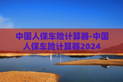 中国人保车险计算器-中国人保车险计算器2024