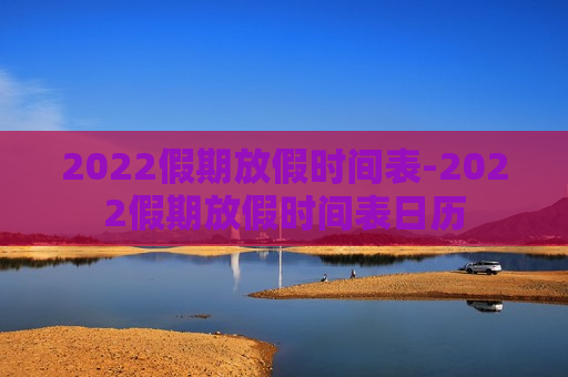 2022假期放假时间表-2022假期放假时间表日历