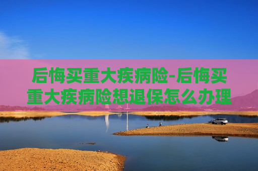 后悔买重大疾病险-后悔买重大疾病险想退保怎么办理?