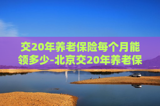 交20年养老保险每个月能领多少-北京交20年养老保险每个月能领多少