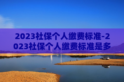 2023社保个人缴费标准-2023社保个人缴费标准是多少钱