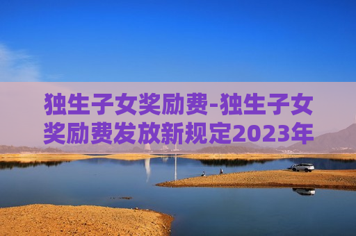 独生子女奖励费-独生子女奖励费发放新规定2023年