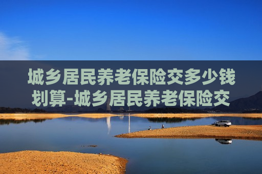 城乡居民养老保险交多少钱划算-城乡居民养老保险交多少钱划算知乎