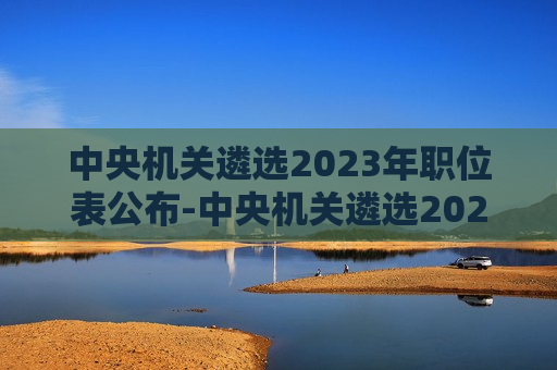 中央机关遴选2023年职位表公布-中央机关遴选2023年职位表公布时间