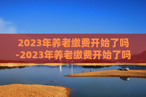 2023年养老缴费开始了吗-2023年养老缴费开始了吗河南