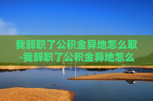 我辞职了公积金异地怎么取-我辞职了公积金异地怎么取公司离职手续已经没有了