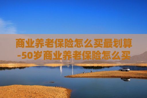 商业养老保险怎么买最划算-50岁商业养老保险怎么买最划算