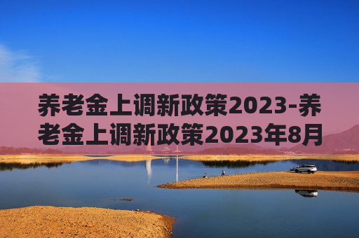 养老金上调新政策2023-养老金上调新政策2023年8月