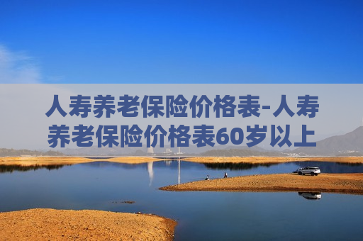 人寿养老保险价格表-人寿养老保险价格表60岁以上