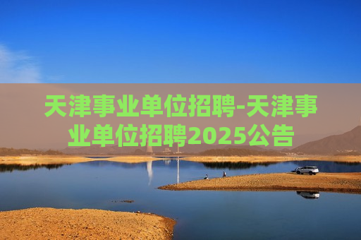 天津事业单位招聘-天津事业单位招聘2025公告