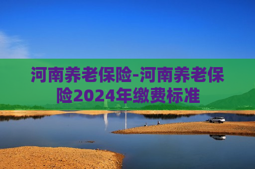 河南养老保险-河南养老保险2024年缴费标准