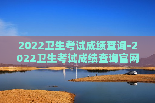 2022卫生考试成绩查询-2022卫生考试成绩查询官网