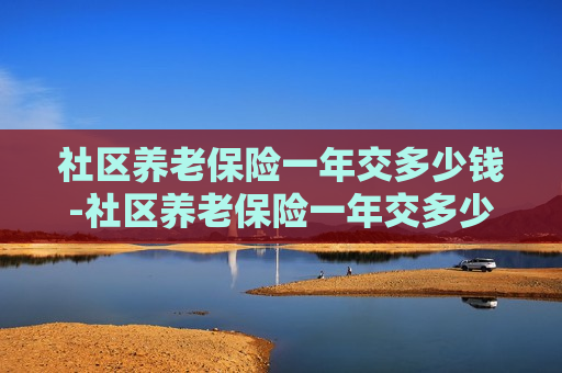 社区养老保险一年交多少钱-社区养老保险一年交多少钱合适