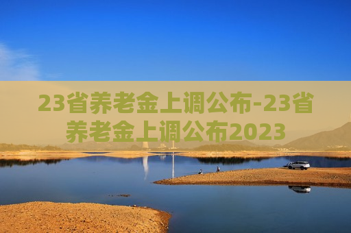 23省养老金上调公布-23省养老金上调公布2023