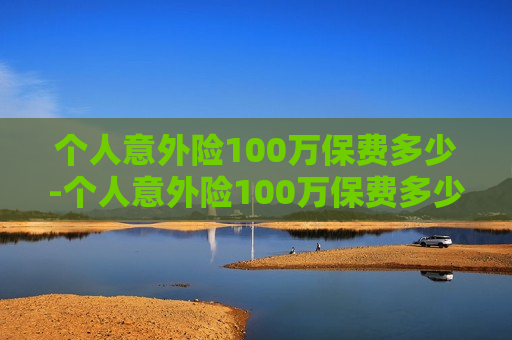 个人意外险100万保费多少-个人意外险100万保费多少钱一年