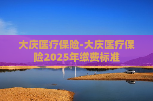 大庆医疗保险-大庆医疗保险2025年缴费标准