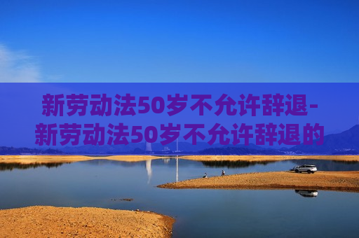 新劳动法50岁不允许辞退-新劳动法50岁不允许辞退的规定