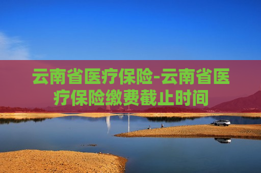 云南省医疗保险-云南省医疗保险缴费截止时间