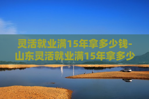 灵活就业满15年拿多少钱-山东灵活就业满15年拿多少钱