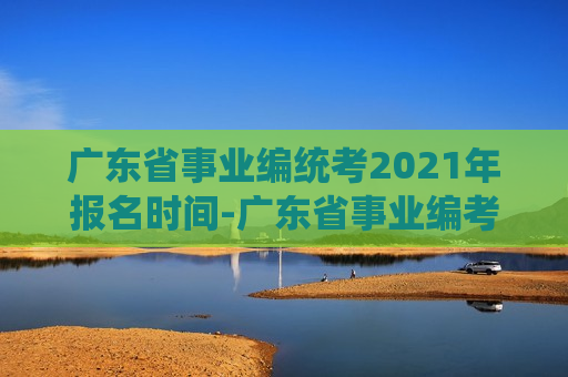 广东省事业编统考2021年报名时间-广东省事业编考试报名时间