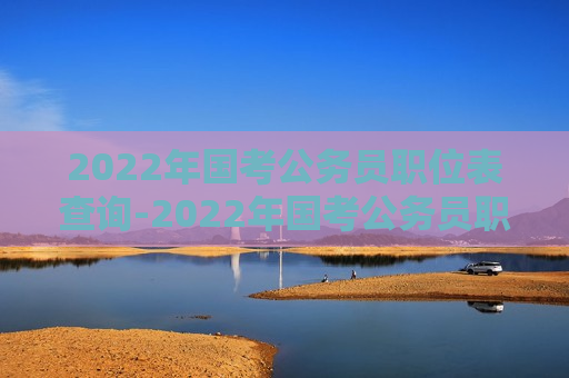 2022年国考公务员职位表查询-2022年国考公务员职位表查询官网