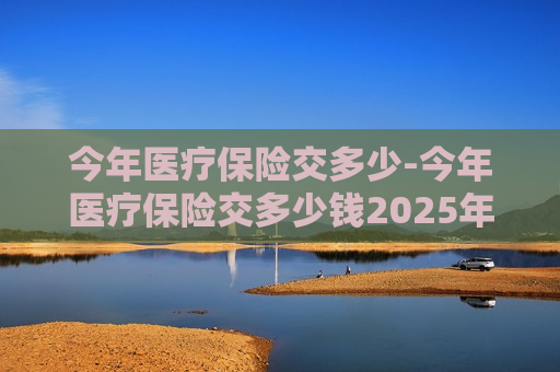 今年医疗保险交多少-今年医疗保险交多少钱2025年