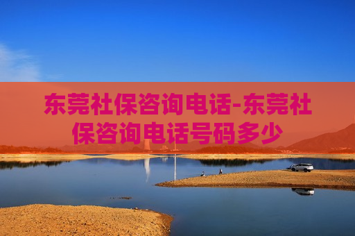 东莞社保咨询电话-东莞社保咨询电话号码多少