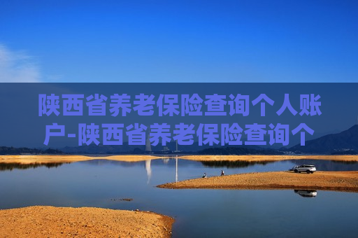 陕西省养老保险查询个人账户-陕西省养老保险查询个人账户查询